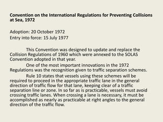 Convention on the International Regulations for Preventing Collisions
at Sea, 1972
Adoption: 20 October 1972
Entry into force: 15 July 1977
This Convention was designed to update and replace the
Collision Regulations of 1960 which were annexed to the SOLAS
Convention adopted in that year.
One of the most important innovations in the 1972
Regulations was the recognition given to traffic separation schemes.
Rule 10 states that vessels using these schemes will be
required to proceed in the appropriate traffic lane in the general
direction of traffic flow for that lane, keeping clear of a traffic
separation line or zone. In so far as is practicable, vessels must avoid
crossing traffic lanes. When crossing a lane is necessary, it must be
accomplished as nearly as practicable at right angles to the general
direction of the traffic flow.
 