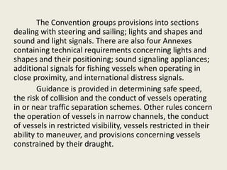 The Convention groups provisions into sections
dealing with steering and sailing; lights and shapes and
sound and light signals. There are also four Annexes
containing technical requirements concerning lights and
shapes and their positioning; sound signaling appliances;
additional signals for fishing vessels when operating in
close proximity, and international distress signals.
Guidance is provided in determining safe speed,
the risk of collision and the conduct of vessels operating
in or near traffic separation schemes. Other rules concern
the operation of vessels in narrow channels, the conduct
of vessels in restricted visibility, vessels restricted in their
ability to maneuver, and provisions concerning vessels
constrained by their draught.
 