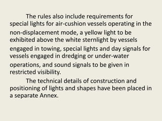 The rules also include requirements for
special lights for air-cushion vessels operating in the
non-displacement mode, a yellow light to be
exhibited above the white sternlight by vessels
engaged in towing, special lights and day signals for
vessels engaged in dredging or under-water
operations, and sound signals to be given in
restricted visibility.
The technical details of construction and
positioning of lights and shapes have been placed in
a separate Annex.
 