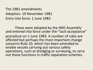 The 1981 amendments
Adoption: 19 November 1981
Entry into force: 1 June 1983
These were adopted by the IMO Assembly
and entered into force under the "tacit acceptance"
procedure on 1 June 1983. A number of rules are
affected but perhaps the most important change
concerns Rule 10, which has been amended to
enable vessels carrying out various safety
operations, such as dredging or surveying, to carry
out these functions in traffic separation schemes.
 