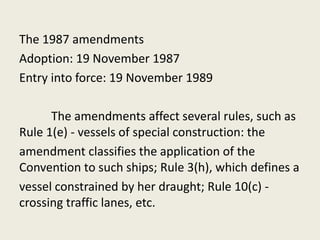 The 1987 amendments
Adoption: 19 November 1987
Entry into force: 19 November 1989
The amendments affect several rules, such as
Rule 1(e) - vessels of special construction: the
amendment classifies the application of the
Convention to such ships; Rule 3(h), which defines a
vessel constrained by her draught; Rule 10(c) -
crossing traffic lanes, etc.
 
