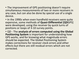 • The improvement of GPS positioning doesn't require
simultaneous measurements of two or more receivers in
any case, but can also be done by special use of a single
device.
• In the 1990s when even handheld receivers were quite
expensive, some methods of Quasi-Differential [QDGPS]
were developed, using the receiver by quick turns of
positions or loops of 3-10 survey points.
• QD - The analysis of errors computed using the Global
Positioning System is important for understanding how
GPS works, and for knowing what magnitude errors
should be expected. The Global Positioning System
makes corrections for receiver clock errors and other
effects but there are still residual errors which are not
corrected.
 