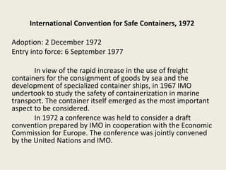 International Convention for Safe Containers, 1972
Adoption: 2 December 1972
Entry into force: 6 September 1977
In view of the rapid increase in the use of freight
containers for the consignment of goods by sea and the
development of specialized container ships, in 1967 IMO
undertook to study the safety of containerization in marine
transport. The container itself emerged as the most important
aspect to be considered.
In 1972 a conference was held to consider a draft
convention prepared by IMO in cooperation with the Economic
Commission for Europe. The conference was jointly convened
by the United Nations and IMO.
 