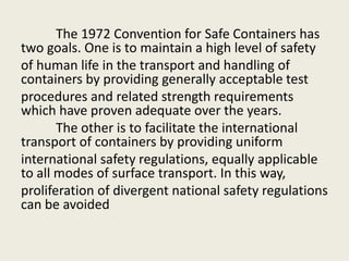 The 1972 Convention for Safe Containers has
two goals. One is to maintain a high level of safety
of human life in the transport and handling of
containers by providing generally acceptable test
procedures and related strength requirements
which have proven adequate over the years.
The other is to facilitate the international
transport of containers by providing uniform
international safety regulations, equally applicable
to all modes of surface transport. In this way,
proliferation of divergent national safety regulations
can be avoided
 
