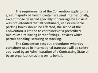 The requirements of the Convention apply to the
great majority of freight containers used internationally,
except those designed specially for carriage by air. As it
was not intended that all containers, van or reusable
packing boxes should be affected, the scope of the
Convention is limited to containers of a prescribed
minimum size having corner fittings - devices which
permit handling, securing or stacking.
The Convention sets out procedures whereby
containers used in international transport will be safety-
approved by an Administration of a Contracting State or
by an organization acting on its behalf.
 