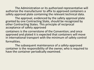 The Administration or its authorized representative will
authorize the manufacturer to affix to approved containers a
safety approval plate containing the relevant technical data.
The approval, evidenced by the safety approval plate
granted by one Contracting State, should be recognized by
other Contracting States. This principle of reciprocal
acceptance of safety approved
containers is the cornerstone of the Convention; and once
approved and plated it is expected that containers will move
in international transport with the minimum of safety control
formalities.
The subsequent maintenance of a safety-approved
container is the responsibility of the owner, who is required to
have the container periodically examined.
 