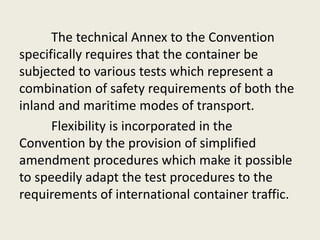 The technical Annex to the Convention
specifically requires that the container be
subjected to various tests which represent a
combination of safety requirements of both the
inland and maritime modes of transport.
Flexibility is incorporated in the
Convention by the provision of simplified
amendment procedures which make it possible
to speedily adapt the test procedures to the
requirements of international container traffic.
 