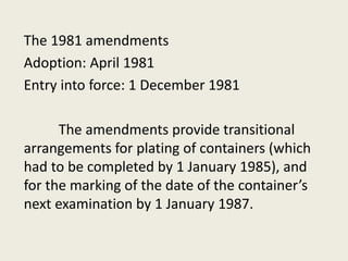 The 1981 amendments
Adoption: April 1981
Entry into force: 1 December 1981
The amendments provide transitional
arrangements for plating of containers (which
had to be completed by 1 January 1985), and
for the marking of the date of the container’s
next examination by 1 January 1987.
 