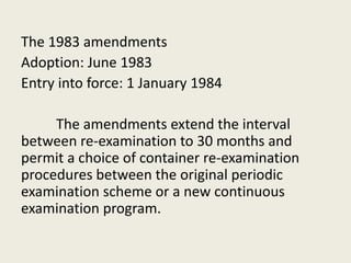 The 1983 amendments
Adoption: June 1983
Entry into force: 1 January 1984
The amendments extend the interval
between re-examination to 30 months and
permit a choice of container re-examination
procedures between the original periodic
examination scheme or a new continuous
examination program.
 