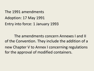 The 1991 amendments
Adoption: 17 May 1991
Entry into force: 1 January 1993
The amendments concern Annexes I and II
of the Convention. They include the addition of a
new Chapter V to Annex I concerning regulations
for the approval of modified containers.
 