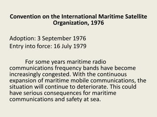 Convention on the International Maritime Satellite
Organization, 1976
Adoption: 3 September 1976
Entry into force: 16 July 1979
For some years maritime radio
communications frequency bands have become
increasingly congested. With the continuous
expansion of maritime mobile communications, the
situation will continue to deteriorate. This could
have serious consequences for maritime
communications and safety at sea.
 