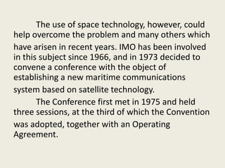 The use of space technology, however, could
help overcome the problem and many others which
have arisen in recent years. IMO has been involved
in this subject since 1966, and in 1973 decided to
convene a conference with the object of
establishing a new maritime communications
system based on satellite technology.
The Conference first met in 1975 and held
three sessions, at the third of which the Convention
was adopted, together with an Operating
Agreement.
 