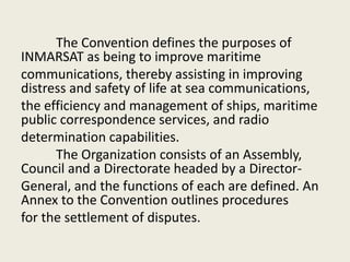 The Convention defines the purposes of
INMARSAT as being to improve maritime
communications, thereby assisting in improving
distress and safety of life at sea communications,
the efficiency and management of ships, maritime
public correspondence services, and radio
determination capabilities.
The Organization consists of an Assembly,
Council and a Directorate headed by a Director-
General, and the functions of each are defined. An
Annex to the Convention outlines procedures
for the settlement of disputes.
 