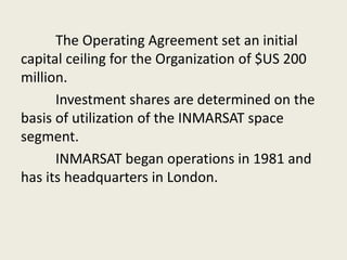 The Operating Agreement set an initial
capital ceiling for the Organization of $US 200
million.
Investment shares are determined on the
basis of utilization of the INMARSAT space
segment.
INMARSAT began operations in 1981 and
has its headquarters in London.
 