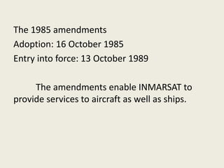 The 1985 amendments
Adoption: 16 October 1985
Entry into force: 13 October 1989
The amendments enable INMARSAT to
provide services to aircraft as well as ships.
 