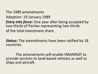The 1989 amendments
Adoption: 19 January 1989
Entry into force: One year after being accepted by
two-thirds of Parties representing two-thirds
of the total investment share.
Status: The amendments have been ratified by 18
countries
The amendments will enable INMARSAT to
provide services to land-based vehicles as well as
ships and aircraft.
 