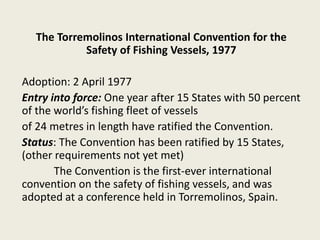 The Torremolinos International Convention for the
Safety of Fishing Vessels, 1977
Adoption: 2 April 1977
Entry into force: One year after 15 States with 50 percent
of the world’s fishing fleet of vessels
of 24 metres in length have ratified the Convention.
Status: The Convention has been ratified by 15 States,
(other requirements not yet met)
The Convention is the first-ever international
convention on the safety of fishing vessels, and was
adopted at a conference held in Torremolinos, Spain.
 