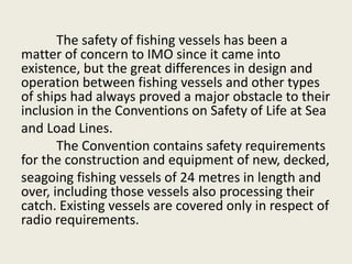 The safety of fishing vessels has been a
matter of concern to IMO since it came into
existence, but the great differences in design and
operation between fishing vessels and other types
of ships had always proved a major obstacle to their
inclusion in the Conventions on Safety of Life at Sea
and Load Lines.
The Convention contains safety requirements
for the construction and equipment of new, decked,
seagoing fishing vessels of 24 metres in length and
over, including those vessels also processing their
catch. Existing vessels are covered only in respect of
radio requirements.
 