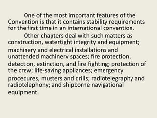 One of the most important features of the
Convention is that it contains stability requirements
for the first time in an international convention.
Other chapters deal with such matters as
construction, watertight integrity and equipment;
machinery and electrical installations and
unattended machinery spaces; fire protection,
detection, extinction, and fire fighting; protection of
the crew; life-saving appliances; emergency
procedures, musters and drills; radiotelegraphy and
radiotelephony; and shipborne navigational
equipment.
 