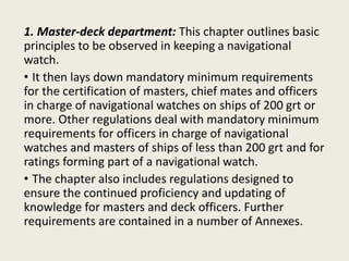 1. Master-deck department: This chapter outlines basic
principles to be observed in keeping a navigational
watch.
• It then lays down mandatory minimum requirements
for the certification of masters, chief mates and officers
in charge of navigational watches on ships of 200 grt or
more. Other regulations deal with mandatory minimum
requirements for officers in charge of navigational
watches and masters of ships of less than 200 grt and for
ratings forming part of a navigational watch.
• The chapter also includes regulations designed to
ensure the continued proficiency and updating of
knowledge for masters and deck officers. Further
requirements are contained in a number of Annexes.
 