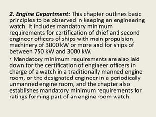 2. Engine Department: This chapter outlines basic
principles to be observed in keeping an engineering
watch. It includes mandatory minimum
requirements for certification of chief and second
engineer officers of ships with main propulsion
machinery of 3000 kW or more and for ships of
between 750 kW and 3000 kW.
• Mandatory minimum requirements are also laid
down for the certification of engineer officers in
charge of a watch in a traditionally manned engine
room, or the designated engineer in a periodically
unmanned engine room, and the chapter also
establishes mandatory minimum requirements for
ratings forming part of an engine room watch.
 