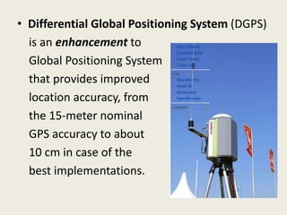• Differential Global Positioning System (DGPS)
is an enhancement to
Global Positioning System
that provides improved
location accuracy, from
the 15-meter nominal
GPS accuracy to about
10 cm in case of the
best implementations.
 