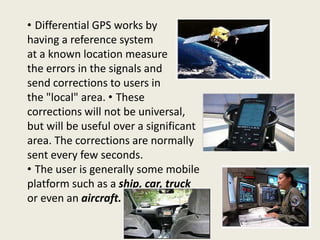 • Differential GPS works by
having a reference system
at a known location measure
the errors in the signals and
send corrections to users in
the "local" area. • These
corrections will not be universal,
but will be useful over a significant
area. The corrections are normally
sent every few seconds.
• The user is generally some mobile
platform such as a ship, car, truck
or even an aircraft.
 