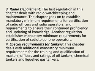 3. Radio Department: The first regulation in this
chapter deals with radio watchkeeping and
maintenance. The chapter goes on to establish
mandatory minimum requirements for certification
of radio officers and radio operators, and
requirements to ensure their continued proficiency
and updating of knowledge. Another regulation
establishes mandatory minimum requirements for
certification of radiotelephone operators.
4. Special requirements for tankers: This chapter
deals with additional mandatory minimum
requirements for the training and qualification of
masters, officers and ratings of oil tankers, chemical
tankers and liquefied gas tankers.
 
