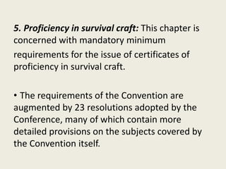 5. Proficiency in survival craft: This chapter is
concerned with mandatory minimum
requirements for the issue of certificates of
proficiency in survival craft.
• The requirements of the Convention are
augmented by 23 resolutions adopted by the
Conference, many of which contain more
detailed provisions on the subjects covered by
the Convention itself.
 