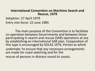International Convention on Maritime Search and
Rescue, 1979
Adoption: 27 April 1979
Entry into force: 22 June 1985
The main purpose of the Convention is to facilitate
co-operation between Governments and between those
participating in search and rescue (SAR) operations at sea
by establishing an international SAR plan. Cooperation of
this type is encouraged by SOLAS 1974, Parties to which
undertake ‘to ensure that any necessary arrangements
are made for coast watching and for the
rescue of persons in distress round its coasts.
 
