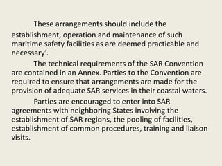 These arrangements should include the
establishment, operation and maintenance of such
maritime safety facilities as are deemed practicable and
necessary’.
The technical requirements of the SAR Convention
are contained in an Annex. Parties to the Convention are
required to ensure that arrangements are made for the
provision of adequate SAR services in their coastal waters.
Parties are encouraged to enter into SAR
agreements with neighboring States involving the
establishment of SAR regions, the pooling of facilities,
establishment of common procedures, training and liaison
visits.
 