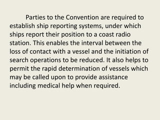 Parties to the Convention are required to
establish ship reporting systems, under which
ships report their position to a coast radio
station. This enables the interval between the
loss of contact with a vessel and the initiation of
search operations to be reduced. It also helps to
permit the rapid determination of vessels which
may be called upon to provide assistance
including medical help when required.
 