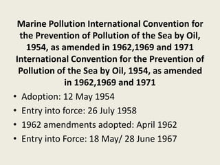 Marine Pollution International Convention for
the Prevention of Pollution of the Sea by Oil,
1954, as amended in 1962,1969 and 1971
International Convention for the Prevention of
Pollution of the Sea by Oil, 1954, as amended
in 1962,1969 and 1971
• Adoption: 12 May 1954
• Entry into force: 26 July 1958
• 1962 amendments adopted: April 1962
• Entry into Force: 18 May/ 28 June 1967
 
