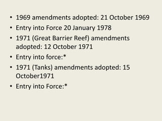 • 1969 amendments adopted: 21 October 1969
• Entry into Force 20 January 1978
• 1971 (Great Barrier Reef) amendments
adopted: 12 October 1971
• Entry into force:*
• 1971 (Tanks) amendments adopted: 15
October1971
• Entry into Force:*
 