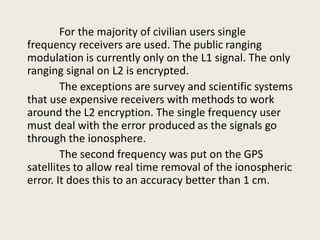 For the majority of civilian users single
frequency receivers are used. The public ranging
modulation is currently only on the L1 signal. The only
ranging signal on L2 is encrypted.
The exceptions are survey and scientific systems
that use expensive receivers with methods to work
around the L2 encryption. The single frequency user
must deal with the error produced as the signals go
through the ionosphere.
The second frequency was put on the GPS
satellites to allow real time removal of the ionospheric
error. It does this to an accuracy better than 1 cm.
 