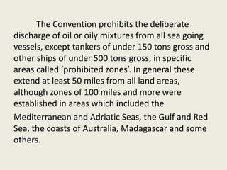 The Convention prohibits the deliberate
discharge of oil or oily mixtures from all sea going
vessels, except tankers of under 150 tons gross and
other ships of under 500 tons gross, in specific
areas called ‘prohibited zones’. In general these
extend at least 50 miles from all land areas,
although zones of 100 miles and more were
established in areas which included the
Mediterranean and Adriatic Seas, the Gulf and Red
Sea, the coasts of Australia, Madagascar and some
others.
 