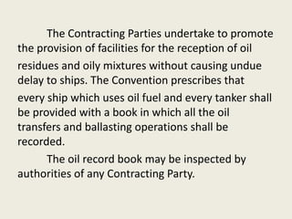 The Contracting Parties undertake to promote
the provision of facilities for the reception of oil
residues and oily mixtures without causing undue
delay to ships. The Convention prescribes that
every ship which uses oil fuel and every tanker shall
be provided with a book in which all the oil
transfers and ballasting operations shall be
recorded.
The oil record book may be inspected by
authorities of any Contracting Party.
 