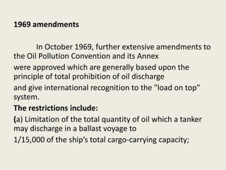 1969 amendments
In October 1969, further extensive amendments to
the Oil Pollution Convention and its Annex
were approved which are generally based upon the
principle of total prohibition of oil discharge
and give international recognition to the "load on top"
system.
The restrictions include:
(a) Limitation of the total quantity of oil which a tanker
may discharge in a ballast voyage to
1/15,000 of the ship’s total cargo-carrying capacity;
 