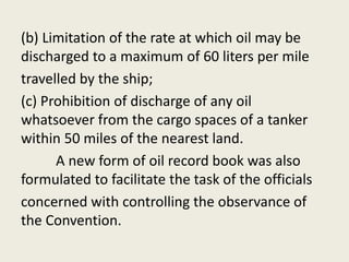 (b) Limitation of the rate at which oil may be
discharged to a maximum of 60 liters per mile
travelled by the ship;
(c) Prohibition of discharge of any oil
whatsoever from the cargo spaces of a tanker
within 50 miles of the nearest land.
A new form of oil record book was also
formulated to facilitate the task of the officials
concerned with controlling the observance of
the Convention.
 