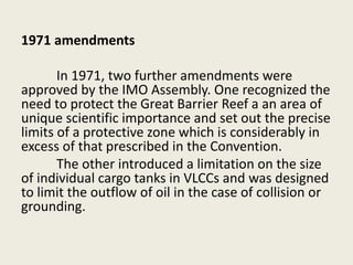 1971 amendments
In 1971, two further amendments were
approved by the IMO Assembly. One recognized the
need to protect the Great Barrier Reef a an area of
unique scientific importance and set out the precise
limits of a protective zone which is considerably in
excess of that prescribed in the Convention.
The other introduced a limitation on the size
of individual cargo tanks in VLCCs and was designed
to limit the outflow of oil in the case of collision or
grounding.
 