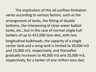 The implication of this oil outflow limitation
varies according to various factors, such as the
arrangement of tanks, the fitting of double
bottoms, the interposing of clean water ballast
tanks, etc.; but in the case of normal single hull
tankers of up to 422,000 tons dwt, with two
longitudinal bulkheads, the capacity of a single
center tank and a wing tank is limited to 30,000 m3
and 15,000 m3, respectively, and thereafter
gradually increases to 40,000 m3 and 20,000 m3,
respectively, for a tanker of one million tons dwt.
 