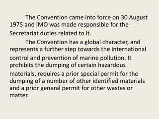 The Convention came into force on 30 August
1975 and IMO was made responsible for the
Secretariat duties related to it.
The Convention has a global character, and
represents a further step towards the international
control and prevention of marine pollution. It
prohibits the dumping of certain hazardous
materials, requires a prior special permit for the
dumping of a number of other identified materials
and a prior general permit for other wastes or
matter.
 