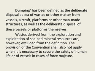 Dumping’ has been defined as the deliberate
disposal at sea of wastes or other matter from
vessels, aircraft, platforms or other man-made
structures, as well as the deliberate disposal of
these vessels or platforms themselves.
Wastes derived from the exploration and
exploitation of sea-bed mineral resources are,
however, excluded from the definition. The
provision of the Convention shall also not apply
when it is necessary to secure the safety of human
life or of vessels in cases of force majeure.
 