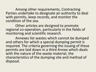 Among other requirements, Contracting
Parties undertake to designate an authority to deal
with permits, keep records, and monitor the
condition of the sea.
Other articles are designed to promote
regional co-operation, particularly in the fields of
monitoring and scientific research.
Annexes list wastes which cannot be dumped
and others for which a special dumping permit is
required. The criteria governing the issuing of these
permits are laid down in a third Annex which deals
with the nature of the waste material, the
characteristics of the dumping site and method of
disposal.
 