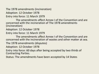 The 1978 amendments (incineration)
Adoption: 12 October 1978
Entry into force: 11 March 1979
The amendments affect Annex I of the Convention and are
concerned with the incineration of The 1978 amendments
(incineration)
Adoption: 12 October 1978
Entry into force: 11 March 1979
The amendments affect Annex I of the Convention and are
concerned with the incineration of wastes and other matter at sea.
The 1978 amendments (disputes)
Adoption: 12 October 1978
Entry into force: 60 days after being accepted by two thirds of
Contracting Parties.
Status: The amendments have been accepted by 14 States
 