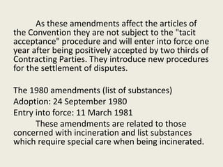 As these amendments affect the articles of
the Convention they are not subject to the "tacit
acceptance" procedure and will enter into force one
year after being positively accepted by two thirds of
Contracting Parties. They introduce new procedures
for the settlement of disputes.
The 1980 amendments (list of substances)
Adoption: 24 September 1980
Entry into force: 11 March 1981
These amendments are related to those
concerned with incineration and list substances
which require special care when being incinerated.
 