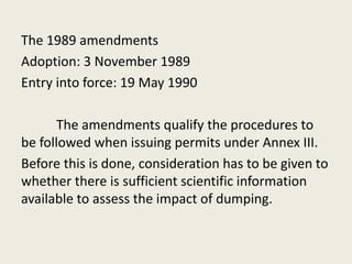 The 1989 amendments
Adoption: 3 November 1989
Entry into force: 19 May 1990
The amendments qualify the procedures to
be followed when issuing permits under Annex III.
Before this is done, consideration has to be given to
whether there is sufficient scientific information
available to assess the impact of dumping.
 