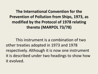The International Convention for the
Prevention of Pollution from Ships, 1973, as
modified by the Protocol of 1978 relating
thereto (MARPOL 73/78)
This instrument is a combination of two
other treaties adopted in 1973 and 1978
respectively. Although it is now one instrument
it is described under two headings to show how
it evolved.
 