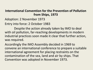 International Convention for the Prevention of Pollution
from Ships, 1973
Adoption: 2 November 1973
Entry into force: 2 October 1983
Despite the action already taken by IMO to deal
with oil pollution, far-reaching developments in modern
industrial practices soon made it clear that further action,
was required.
Accordingly the IMO Assembly decided in 1969 to
convene an international conference to prepare a suitable
international agreement for placing restraints on the
contamination of the sea, land and air by ships. That
Convention was adopted in November 1973.
 