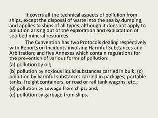 It covers all the technical aspects of pollution from
ships, except the disposal of waste into the sea by dumping,
and applies to ships of all types, although it does not apply to
pollution arising out of the exploration and exploitation of
sea-bed mineral resources.
The Convention has two Protocols dealing respectively
with Reports on Incidents involving Harmful Substances and
Arbitration; and five Annexes which contain regulations for
the prevention of various forms of pollution:
(a) pollution by oil;
(b) pollution by noxious liquid substances carried in bulk; (c)
pollution by harmful substances carried in packages, portable
tanks, freight containers, or road or rail tank wagons, etc.;
(d) pollution by sewage from ships; and,
(e) pollution by garbage from ships.
 